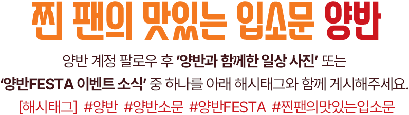 찐 팬의 맛있는 입소문 양반 양반 계정 팔로우 후 ’양반과 함께한 일상 사진’ 또는  ‘양반FESTA 이벤트 소식’ 중 하나를 아래 해시태그와 함께 게시해주세요. [해시태그]  #양반  #양반소문  #양반FESTA  #찐팬의맛있는입소문